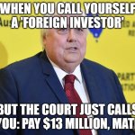 WHEN YOU CALL YOURSELF A 'FOREIGN INVESTOR' | WHEN YOU CALL YOURSELF A 'FOREIGN INVESTOR'; BUT THE COURT JUST CALLS YOU: PAY $13 MILLION, MATE | image tagged in clive palmer,i'm the dumbest man alive,corporate greed,meanwhile in australia,australians,australia | made w/ Imgflip meme maker