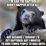 Confession Bear Meme | I'M SAD THE RAPTURE DIDN'T HAPPEN AFTER ALL; NOT BECAUSE I THOUGHT I'D GET RAPTURED, BUT I WANTED TO HAVE FEWER PEOPLE TO DEAL WITH | image tagged in memes,confession bear | made w/ Imgflip meme maker