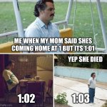 Sad Pablo Escobar Meme | ME WHEN MY MOM SAID SHES COMING HOME AT 1 BUT ITS 1:01; YEP SHE DIED; 1:02; 1:03 | image tagged in memes,sad pablo escobar | made w/ Imgflip meme maker