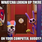 Pomni and Jax caught you | WHATCHA LOOKIN UP THERE; ON YOUR COMPUTER, BUDDY? | image tagged in pomni jax found you | made w/ Imgflip meme maker