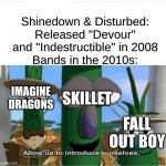 Notice How Imagine Dragons Sound Like Shinedown But With Synths and Bland Lyrics | Shinedown & Disturbed: Released "Devour" and "Indestructible" in 2008
Bands in the 2010s:; IMAGINE DRAGONS; SKILLET; FALL OUT BOY | image tagged in allow us to introduce ourselves,memes,music,rock music,nostalgia,imagine dragons | made w/ Imgflip meme maker