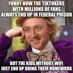 Creepy Condescending Wonka Meme | FUNNY HOW THE TIKTOKERS WITH MILLIONS OF FANS ALWAYS END UP IN FEDERAL PRISON; BUT THE KIDS WITHOUT WIFI JUST END UP DOING THEIR HOMEWORK | image tagged in memes,creepy condescending wonka | made w/ Imgflip meme maker