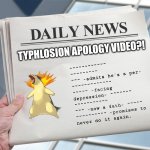 There are things we wish it's real... and those that aren't... | TYPHLOSION APOLOGY VIDEO?! ~~~~~~~~~~~~
~~~~~~~~~
~~~ -admits he's a per- 
~~~~~~~~~~~~~
~~~~~ -facing
depression- ~~~~~~~
~~~~~~~~~~~
~~~ -now a fath- ~~~~~
~~~~~~~~~~ -promises to
never do it again. | image tagged in blank daily news paper custom headline template,pokemon,apology | made w/ Imgflip meme maker