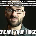 this isn't funny but idgaf | I ADDRESS MY AUDIENCE, WHOM I REFER TO AS VSAUCE FOR NO REASON WHATSOEVER. IT IS I, MICHAEL STEVENS, WHO MAKES VIDEOS ON VARIOUS INTELLECTUAL TOPICS RANGING FROM SCIENCE TO VARIOUS PHILISOPHICAL QUANDARIES. WHERE ARE YOUR FINGERS? | image tagged in hey vsauce michael here | made w/ Imgflip meme maker