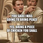 Angry Anakin yelling at Yoda | YOU SAID I WAS GOING TO BRING PEACE; YES, BRING A PIECE OF CHICKEN YOU SHALL | image tagged in angry anakin yelling at yoda | made w/ Imgflip meme maker