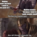 i feel like i'm getting the hang of making memes now. hope you guys enjoy my content :) | Making memes because I want to be good at it; Making memes because I want to make people laugh | image tagged in thanos perfectly balanced as all things should be,memes,funny,relatable,thanos,marvel | made w/ Imgflip meme maker