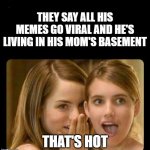 The ultimate flex | THEY SAY ALL HIS MEMES GO VIRAL AND HE'S LIVING IN HIS MOM'S BASEMENT; THAT'S HOT | image tagged in hot,funny memes,satire,teens,girls,babes | made w/ Imgflip meme maker
