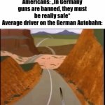 A lot of y‘all probably know this but in Germany (my home country) some roads have no speed limit | Americans: „In Germany guns are banned, they must be really safe“
Average driver on the German Autobahn: | image tagged in gifs,autobahn,germany | made w/ Imgflip video-to-gif maker