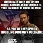 Deep Thoughts with the Deep | TECHNICALLY, WHEN YOU SPEECH BUBBLE SOMEONE IN THE COMMENTS, YOUR USERNAME IS ABOVE THE MEME; SO, YOU'RE ONLY SPEECH BUBBLING YOUR OWN USERNAME | image tagged in deep thoughts with the deep | made w/ Imgflip meme maker