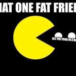 Pacman | THAT ONE FAT FRIEND; ALL THE FOOD IN A MILE RADIUS | image tagged in pacman | made w/ Imgflip meme maker