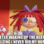 It always is like that. | ME AFTER WAKING UP THE NEXT DAY AND REALIZING I NEVER DID MY HOMEWORK | image tagged in ragatha got shot,the amazing digital circus | made w/ Imgflip meme maker