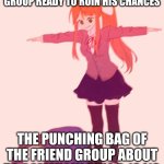 Monika t pose | THE REST OF THE FRIEND GROUP READY TO RUIN HIS CHANCES; THE PUNCHING BAG OF THE FRIEND GROUP ABOUT TO SOMEHOW PULL A 10/10 | image tagged in monika t pose | made w/ Imgflip meme maker
