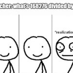 look it up | teacher: what's 168276 divided by 4? | image tagged in realization | made w/ Imgflip meme maker