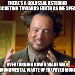 Ancient Aliens Meme | THERE'S A COLOSSAL ASTEROID ROCKETING TOWARDS EARTH AS WE SPEAK; OVERTURNING ROW V WADE WAS A MONUMENTAL WASTE OF TAXPAYER MONEY | image tagged in memes,ancient aliens | made w/ Imgflip meme maker