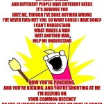 People Are People, So Why Should It Be You And I Should Get Along So Awfully? | PEOPLE ARE PEOPLE, SO WHY SHOULD IT BE
YOU AND I SHOULD GET ALONG SO AWFULLY? SO WE'RE DIFFERENT COLOURS AND WE'RE DIFFERENT CREEDS
AND DIFFERENT PEOPLE HAVE DIFFERENT NEEDS
IT'S OBVIOUS YOU HATE ME, THOUGH I'VE DONE NOTHING WRONG
I'VE NEVER EVEN MET YOU, SO WHAT COULD I HAVE DONE?
I CAN'T UNDERSTAND
WHAT MAKES A MAN
HATE ANOTHER MAN
HELP ME UNDERSTAND; NOW YOU'RE PUNCHING, AND YOU'RE KICKING, AND YOU'RE SHOUTING AT ME
I'M RELYING ON YOUR COMMON DECENCY
SO FAR, IT HASN'T SURFACED, BUT I'M SURE IT EXISTS
IT JUST TAKES A WHILE TO TRAVEL FROM YOUR HEAD TO YOUR FIST; PEOPLE ARE PEOPLE, SO WHY SHOULD IT BE
YOU AND I SHOULD GET ALONG SO AWFULLY? | image tagged in memes,x all the y,peace on earth,be kind,love wins,love thy neighbor | made w/ Imgflip meme maker