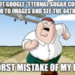 Teeheehee | DO NOT GOOGLE "ETERNAL SUGAR COOKIE" THEN GO TO IMAGES AND SEE THE 44TH IMAGE; WORST MISTAKE OF MY LIFE | image tagged in worst mistake of my life | made w/ Imgflip meme maker
