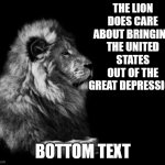 great sad | THE LION DOES CARE ABOUT BRINGING THE UNITED STATES OUT OF THE GREAT DEPRESSION; BOTTOM TEXT | image tagged in the lion | made w/ Imgflip meme maker