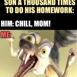 Overreacting squirrel - Scrat - homework | AFTER ASKING MY SON A THOUSAND TIMES TO DO HIS HOMEWORK:; HIM: CHILL, MOM! ME: | image tagged in overreacting squirrel,scrat,homework,school,parents,kids | made w/ Imgflip meme maker