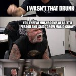 American Chopper Argument | YOU GOT WAY TOO DRUNK LAST NIGHT; I WASN'T THAT DRUNK; YOU THREW MUSHROOMS AT A LITTLE PERSON AND SAID "GROW MARIO GROW"; REALLY? I DON'T EVEN REMEMBER; THAT'S WAY TOO OBVIOUS | image tagged in memes,american chopper argument | made w/ Imgflip meme maker