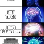 Expanding Brain Meme | GTG; GOT TO GO; I HAVE TO LEAVE NOW; IN ACCORDANCE WITH THE INEXORABLE FORWARD MARCH OF TEMPORAL PROGRESSION, AND GIVEN THE PRESSING EXIGENCIES IMPOSED UPON MY PERSON BY THE CONFLUENCE OF PREORDAINED OBLIGATIONS, SOCIETAL EXPECTATIONS, AND THE DELICATE ORCHESTRATION OF MY METICULOUSLY SCHEDULED ITINERARY—WHICH, I MUST EMPHASIZE, BROOKS NO FURTHER DELAY WITHOUT CASCADING CONSEQUENCES OF POTENTIALLY CATASTROPHIC INEFFICIENCY—I FIND MYSELF COMPELLED, NAY, OBLIGATED, TO FORMALLY AND IRREVOCABLY DISENGAGE FROM THIS PRESENT COLLOQUY AND WITHDRAW MY CORPOREAL PRESENCE FROM THIS LOCALE WITH THE UTMOST IMMEDIACY, LEST I INCUR THE WRATH OF PUNCTUALITY ITSELF. | image tagged in memes,expanding brain | made w/ Imgflip meme maker