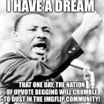STOP BEGGING FOR UPVOTES!!! | I HAVE A DREAM; THAT ONE DAY, THE NATION OF UPVOTE BEGGING WILL CRUMBLE TO DUST IN THE IMGFLIP COMMUNITY! | image tagged in martin luther king jr,upvote begging,speech | made w/ Imgflip meme maker