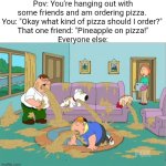 GET OUT | Pov: You're hanging out with some friends and am ordering pizza. 
You: "Okay what kind of pizza should I order?" 
That one friend: "Pineapple on pizza!"
Everyone else: | image tagged in family guy puke,get out,pineapple pizza | made w/ Imgflip meme maker