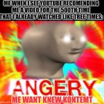 Annooying bruv >:( | ME WHEN I SEE YOUTUBE RECOMENDING ME A VIDEO FOR THE 500TH TIME THAT I ALREADY WATCHED LIKE TREE TIMES:; ME WANT KNEW KONTEMT | image tagged in surreal angery,youtube,annoying,videos,video | made w/ Imgflip meme maker