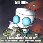 Gir - eating junk food - watching tv - Invader Zim | NO ONE:; SLAVIC GRANDMA SEEING YOU NOT EAT SECOND PLATE: *ANGRY BABUSHKA NOISES* | image tagged in gir - eating junk food - watching tv - invader zim,slavic | made w/ Imgflip meme maker