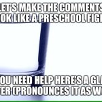 Glass of water | LET’S MAKE THE COMMENTS LOOK LIKE A PRESCHOOL FIGHT. IF YOU NEED HELP HERE’S A GLASS OF WATER (PRONOUNCES IT AS WOOTER” | image tagged in glass of water | made w/ Imgflip meme maker
