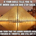 Louvre Robbers | IF YOUR BOSS TELLS YOU TO START WORK EARLIER AND STAY BACK LATE; REMIND THEM THAT THE LOUVRE ROBBERS BEGAN AT 9:30, FINISHED IN 7 MINUTES, AND STILL GOT IT DONE. | image tagged in louvre,robbery,jewellery,work,boss | made w/ Imgflip meme maker