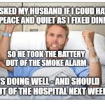 Sick man in hospital bed | I ASKED MY HUSBAND IF I COUD HAVE SOME PEACE AND QUIET AS I FIXED DINNER . . . MEMEs by Dan Campbell; SO HE TOOK THE BATTERY OUT OF THE SMOKE ALARM; HE'S DOING WELL - AND SHOULD BE OUT OF THE HOSPITAL NEXT WEEK | image tagged in sick man in hospital bed | made w/ Imgflip meme maker