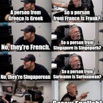 English is sometimes confusing | A person from Greece is Greek; So a person from France is Frank? No, they're French. So a person from Singapore is Singeporh? No, they're Singaporean; So a person from Suriname is Surinamean? No, they're Surinamese! Screw English! | image tagged in american chopper extended,english,countries,spelling | made w/ Imgflip meme maker