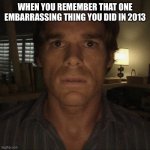Dexter Morgan | WHEN YOU REMEMBER THAT ONE EMBARRASSING THING YOU DID IN 2013 | image tagged in dexter morgan | made w/ Imgflip meme maker