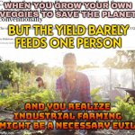 WHEN YOU GROW YOUR OWN VEGGIES TO SAVE THE PLANET | WHEN YOU GROW YOUR OWN VEGGIES TO SAVE THE PLANET; BUT THE YIELD BARELY
FEEDS ONE PERSON; AND YOU REALIZE
INDUSTRIAL FARMING
MIGHT BE A NECESSARY EVIL | image tagged in carbon footprint of homegrown food,food memes,save the earth,planet earth,farming,veggietales 'allow us to introduce ourselfs' | made w/ Imgflip meme maker