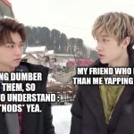 This is true tho... Pls, who doesn't relate? | ME BEING DUMBER THAN THEM, SO PRETENDS TO UNDERSTAND :
UHUH. *NODS* YEA. MY FRIEND WHO IS SMARTER THAN ME YAPPING ABOUT MATH | image tagged in bang chan and felix being the aussie line,dumb,dumb and dumber | made w/ Imgflip meme maker