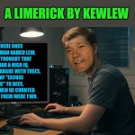 kewlew at work | A LIMERICK BY KEWLEW; THERE ONCE WAS A MAN NAMED LEW,
WHO THOUGHT THAT HE HAD A HIGH IQ,
BUT HE'D ARGUE WITH TREES,
SAY "EXCUSE ME" TO BEES,
AND WHEN HE COUNTED HIS FEET THEIR WERE TWO. | image tagged in kewlew at work | made w/ Imgflip meme maker