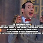 Prayers | THEY NEVER SAID WHAT PRAYER.. 💅

6 SET THOU A WICKED MAN OVER HIM: AND LET SATAN STAND AT HIS RIGHT HAND.

7 WHEN HE SHALL BE JUDGED, LET HIM BE CONDEMNED: AND LET HIS PRAYER BECOME SIN.

8 LET HIS DAYS BE FEW; AND LET ANOTHER TAKE HIS OFFICE.

9 LET HIS CHILDREN BE FATHERLESS, AND HIS WIFE A WIDOW.

10 LET HIS CHILDREN BE CONTINUALLY VAGABONDS, AND BEG: LET THEM SEEK THEIR BREAD ALSO OUT OF THEIR DESOLATE PLACES | image tagged in pee wee herman rescue | made w/ Imgflip meme maker