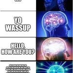 Expanding Brain Meme | HI; YO WASSUP; HELLO, HOW ARE YOU? HELLO GOOD SIR HOW ARE YOU ON THIS PARTICULAR DAY AND TIME? I DO BELIEVE THAT YOU SHOULD BE WELL, SEEING THAT YOU ARE SAFE AT OUR PLACE OF MEETING. I TALKED TO ANOTHER THAT YOU KNOW AND THEY CLAIMED THAT YOU ARE WELL, BUT I WANTED TO ASK YOU IN PERSON TO HAVE A CONVERSATION. SPEAKING OF CONVERSATION, I BELIEVE THAT IT IS YOUR TURN TO SPEAK. | image tagged in memes,expanding brain | made w/ Imgflip meme maker