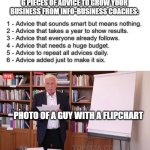 business | 6 PIECES OF ADVICE TO GROW YOUR BUSINESS FROM INFO-BUSINESS COACHES:; 1 - Advice that sounds smart but means nothing.
2 - Advice that takes a year to show results.
3 - Advice that everyone already follows.
4 - Advice that needs a huge budget.
5 - Advice to repeat all advices daily.
6 - Advice added just to make it six. PHOTO OF A GUY WITH A FLIPCHART | image tagged in klaus flipchart | made w/ Imgflip meme maker