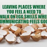 Walking on egg shells when communicating | LEAVING PLACES WHERE YOU FEEL A NEED TO WALK ON EGG SHELLS WHEN COMMUNICATING FEELS GOOD | image tagged in egg shells,communication,wellbeing,leadership,autism | made w/ Imgflip meme maker