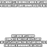 anyone else how to fix this problem? im using a windows 10 lenovo laptop, my laptop battery keeps shut down at 32-57% battery. | GUESS WHAT? I REMEMBER WHEN MY LENOVO COMPUTER BATTERY SHUTDOWN USED TO BE AT 0%; BUT NOW MY LENOVO COMPUTER BATTERY KEEPS SHUT DOWN AT 32-57%ISH. CAN YOU EXPLAIN HOW TO FIX IT?

(IM USING A WINDOWS 10 LAPTOP) | image tagged in blank white template,problems | made w/ Imgflip meme maker