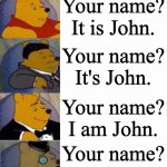 Tuxedo Winnie the Pooh Super Extended | Hello! What is your name?
My name is John. Hello! What's your name?
Hello! My name's John. Hi! What's your name?
Hi! My name's John. What's your name?
My name's John. Your name?
Name's John. Your name?
It is John. Your name?
It's John. Your name?
I am John. Your name?
I'm John. Ur name?
I'm John. U name?
I John. Name?
John. N?
J. (reads minds) | image tagged in tuxedo winnie the pooh super extended | made w/ Imgflip meme maker