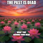 Lotus flowers all over a beautiful body of water with a colorful | THE PAST IS DEAD; WRAP THAT AROUND YOUR HEAD | image tagged in lotus flowers all over a beautiful body of water with a colorful | made w/ Imgflip meme maker