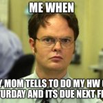 Dwight Schrute Meme | ME WHEN; MY MOM TELLS TO DO MY HW ON A SATURDAY AND ITS DUE NEXT FRIDAY | image tagged in memes,dwight schrute | made w/ Imgflip meme maker