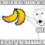 making a deltarune meme a meme | THE QUEEN IN DELTARUNE BE LIKE:; QUEEN; "KRIS GET THE BANANA RN" | image tagged in soyjak transparent,deltarune,kris | made w/ Imgflip meme maker