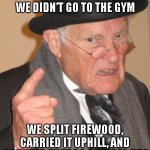 gym | BACK IN MY DAY, WE DIDN’T GO TO THE GYM; WE SPLIT FIREWOOD, CARRIED IT UPHILL, AND COUNTED THAT AS A WARM-UP.” | image tagged in memes,back in my day | made w/ Imgflip meme maker