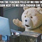 what do you mean? | ME AFTER THE TEACHER YELLS AT ME FOR TALKING TO THE PERSON NEXT TO ME EVEN THOUGH SHE TOLD ME TO | image tagged in what do you mean | made w/ Imgflip meme maker