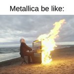 I Like Almost Everything About Metallica | Metallica be like: | image tagged in piano in fire,memes,music,rock music,heavy metal,metallica | made w/ Imgflip meme maker