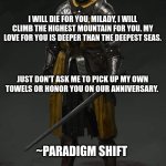 Medieval Knight | I WILL DIE FOR YOU, MILADY, I WILL CLIMB THE HIGHEST MOUNTAIN FOR YOU. MY LOVE FOR YOU IS DEEPER THAN THE DEEPEST SEAS. JUST DON'T ASK ME TO PICK UP MY OWN TOWELS OR HONOR YOU ON OUR ANNIVERSARY. ~PARADIGM SHIFT | image tagged in medieval knight | made w/ Imgflip meme maker