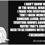 thenknmeme quotes | I DON'T KNOW WHO I AM IN THE WORLD, WHAT MEMES CAN I MAKE FOR EVERYONE. BUT I KNOW THAT I MADE MEMES THAT MADE SOMEONE LAUGH, EVEN THOUGH NOT EVERYONE KNOWS ABOUT ITS EXISTENCE. MAYBE THAT'S ENOUGH. I DON'T NEED TO BE FAMOUS WITH LEGENDARY MEMES. -THENKNMEME- | image tagged in az quotes | made w/ Imgflip meme maker